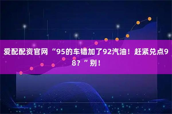爱配配资官网 “95的车错加了92汽油！赶紧兑点98？”别！