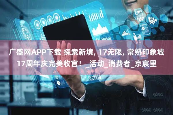 广盛网APP下载 探索新境, 17无限, 常熟印象城17周年庆完美收官！_活动_消费者_京宸里