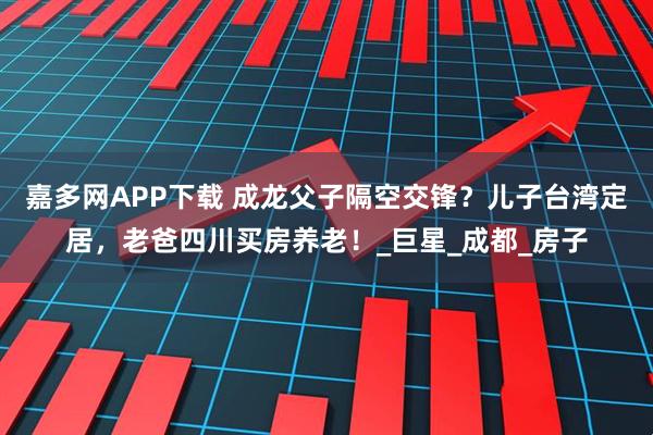 嘉多网APP下载 成龙父子隔空交锋？儿子台湾定居，老爸四川买房养老！_巨星_成都_房子