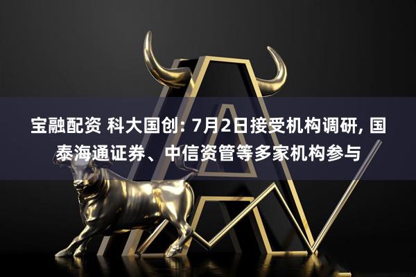 宝融配资 科大国创: 7月2日接受机构调研, 国泰海通证券、中信资管等多家机构参与