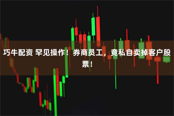 巧牛配资 罕见操作！券商员工，竟私自卖掉客户股票！