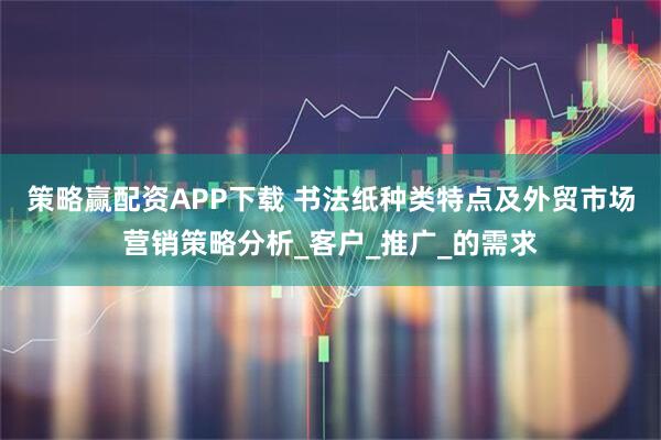 策略赢配资APP下载 书法纸种类特点及外贸市场营销策略分析_客户_推广_的需求