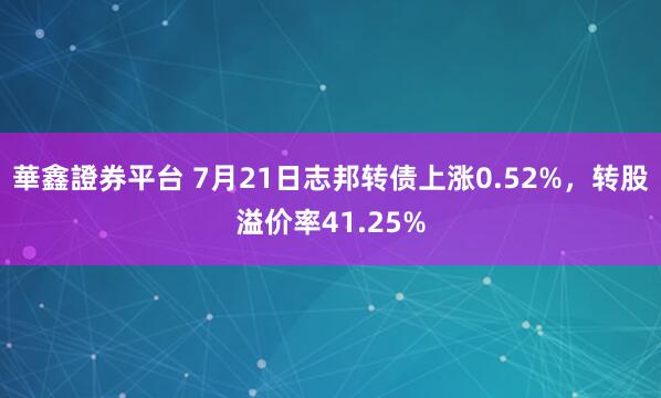 華鑫證券平台 7月21日志邦转债上涨0.52%，转股溢价率41.25%