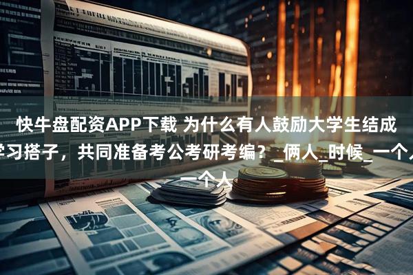 快牛盘配资APP下载 为什么有人鼓励大学生结成学习搭子，共同准备考公考研考编？_俩人_时候_一个人