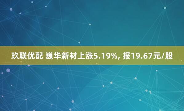 玖联优配 巍华新材上涨5.19%, 报19.67元/股