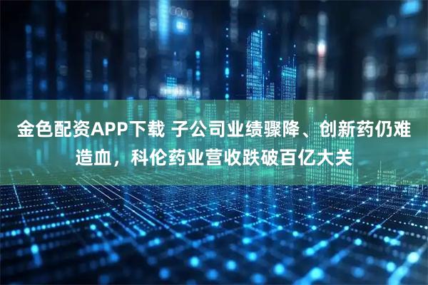金色配资APP下载 子公司业绩骤降、创新药仍难造血，科伦药业营收跌破百亿大关