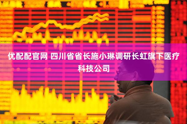 优配配官网 四川省省长施小琳调研长虹旗下医疗科技公司