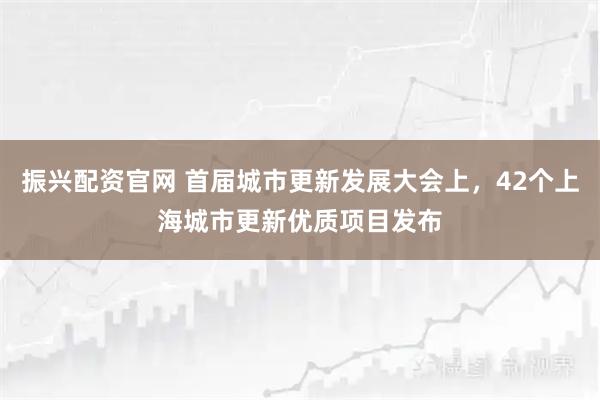 振兴配资官网 首届城市更新发展大会上，42个上海城市更新优质项目发布
