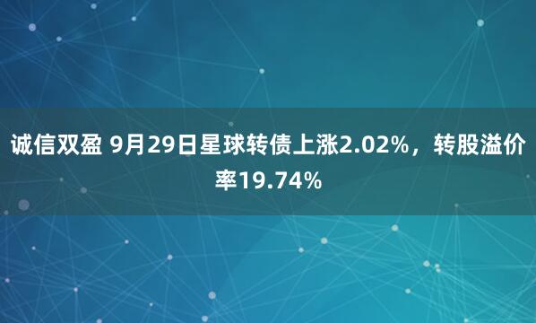 诚信双盈 9月29日星球转债上涨2.02%，转股溢价率19.74%