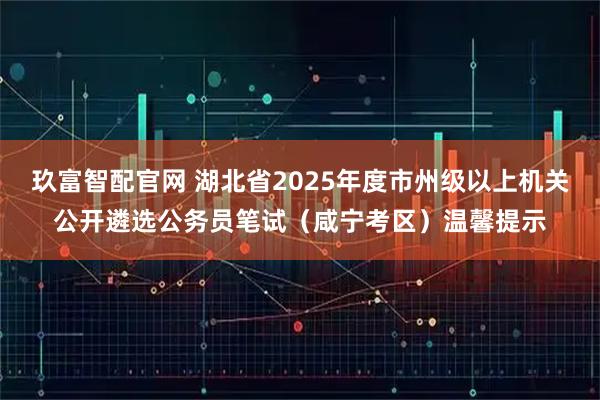 玖富智配官网 湖北省2025年度市州级以上机关公开遴选公务员笔试（咸宁考区）温馨提示