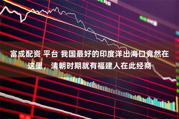 富成配资 平台 我国最好的印度洋出海口竟然在这里，清朝时期就有福建人在此经商