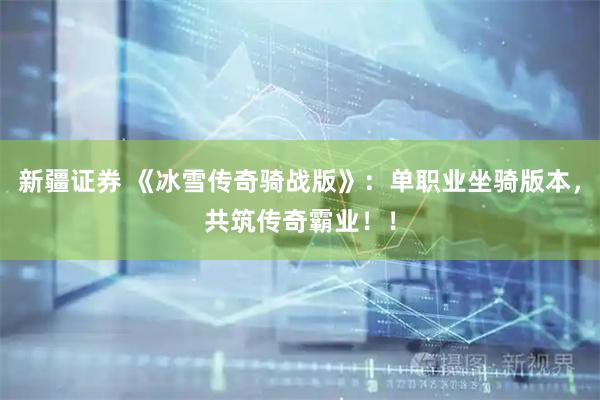 新疆证券 《冰雪传奇骑战版》：单职业坐骑版本，共筑传奇霸业！！