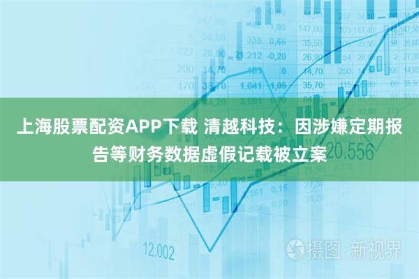 上海股票配资APP下载 清越科技：因涉嫌定期报告等财务数据虚假记载被立案