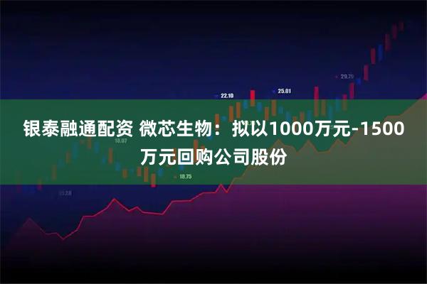 银泰融通配资 微芯生物：拟以1000万元-1500万元回购公司股份
