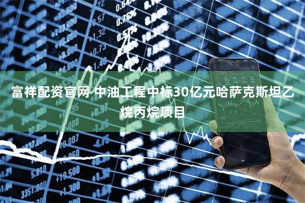 富祥配资官网 中油工程中标30亿元哈萨克斯坦乙烷丙烷项目
