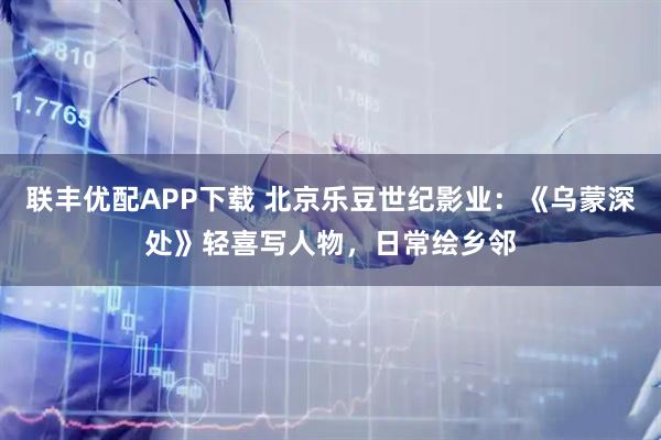 联丰优配APP下载 北京乐豆世纪影业：《乌蒙深处》轻喜写人物，日常绘乡邻