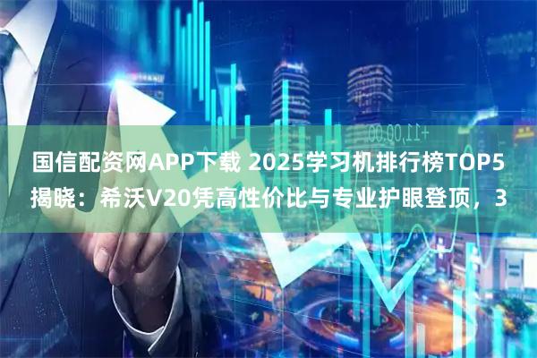 国信配资网APP下载 2025学习机排行榜TOP5揭晓：希沃V20凭高性价比与专业护眼登顶，3