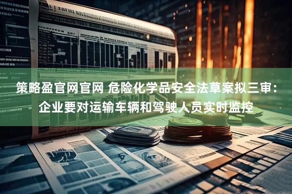 策略盈官网官网 危险化学品安全法草案拟三审：企业要对运输车辆和驾驶人员实时监控