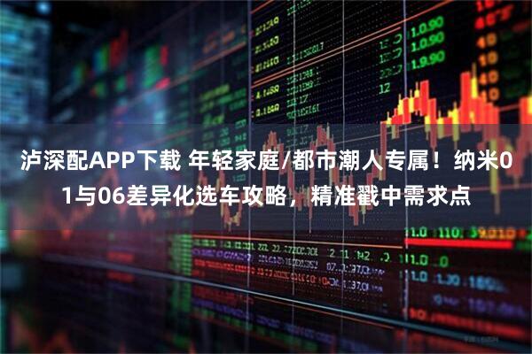 泸深配APP下载 年轻家庭/都市潮人专属！纳米01与06差异化选车攻略，精准戳中需求点
