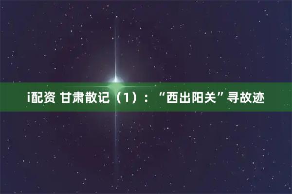 i配资 甘肃散记（1）：“西出阳关”寻故迹