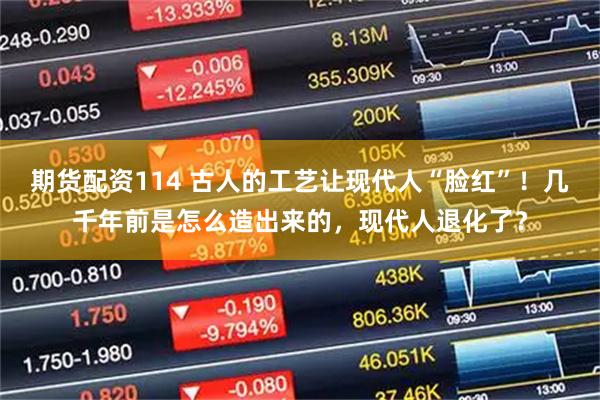 期货配资114 古人的工艺让现代人“脸红”！几千年前是怎么造出来的，现代人退化了？