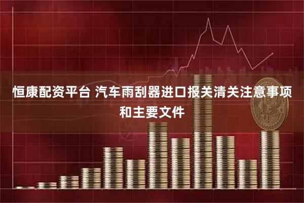 恒康配资平台 汽车雨刮器进口报关清关注意事项和主要文件