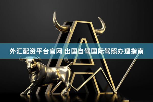 外汇配资平台官网 出国自驾国际驾照办理指南