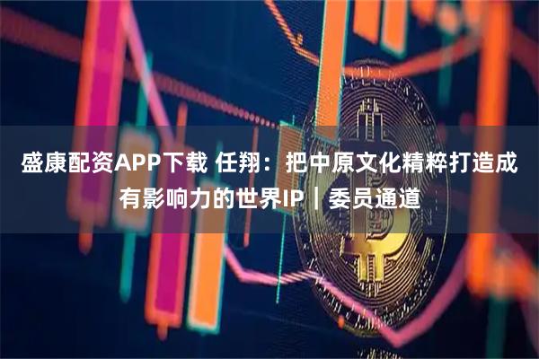 盛康配资APP下载 任翔：把中原文化精粹打造成有影响力的世界IP｜委员通道