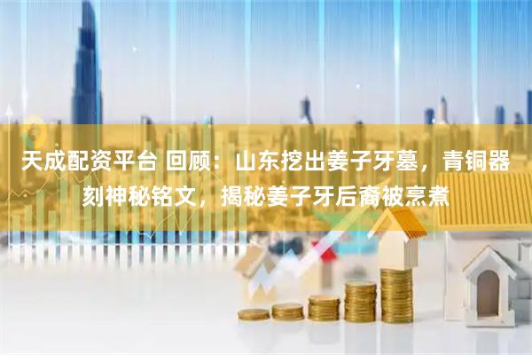 天成配资平台 回顾：山东挖出姜子牙墓，青铜器刻神秘铭文，揭秘姜子牙后裔被烹煮