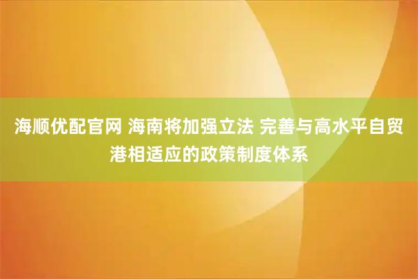 海顺优配官网 海南将加强立法 完善与高水平自贸港相适应的政策制度体系