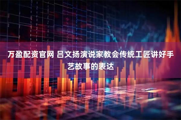 万盈配资官网 吕文扬演说家教会传统工匠讲好手艺故事的表达