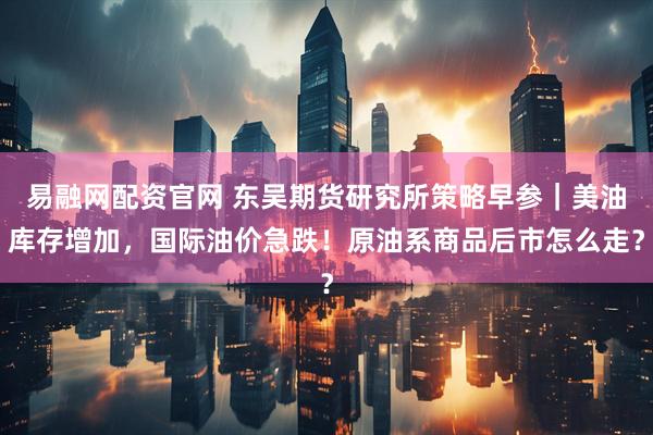 易融网配资官网 东吴期货研究所策略早参｜美油库存增加，国际油价急跌！原油系商品后市怎么走？