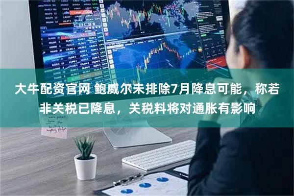 大牛配资官网 鲍威尔未排除7月降息可能，称若非关税已降息，关税料将对通胀有影响