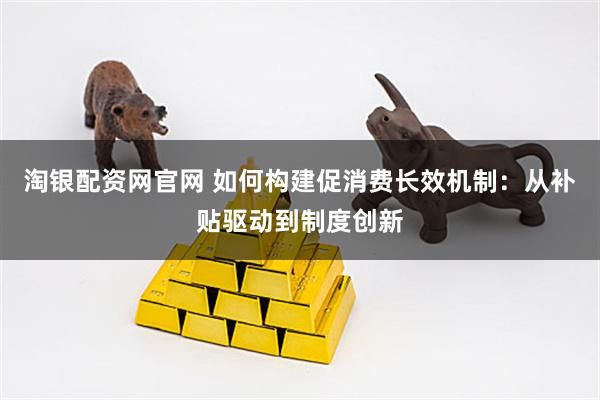淘银配资网官网 如何构建促消费长效机制：从补贴驱动到制度创新