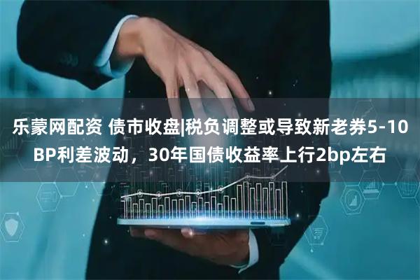 乐蒙网配资 债市收盘|税负调整或导致新老券5-10BP利差波动，30年国债收益率上行2bp左右