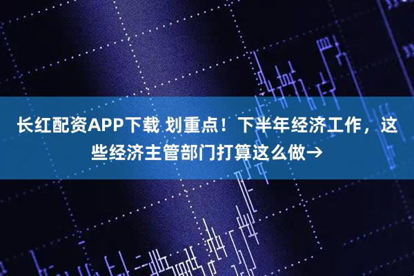 长红配资APP下载 划重点！下半年经济工作，这些经济主管部门打算这么做→