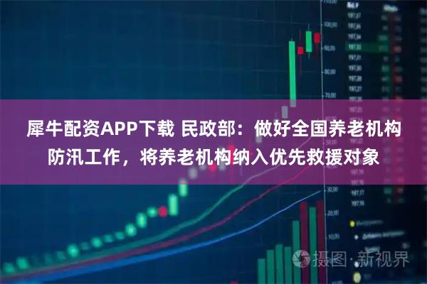 犀牛配资APP下载 民政部：做好全国养老机构防汛工作，将养老机构纳入优先救援对象
