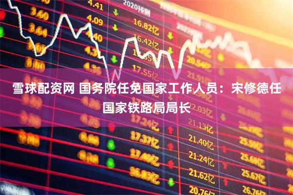 雪球配资网 国务院任免国家工作人员：宋修德任国家铁路局局长