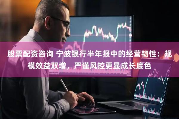 股票配资咨询 宁波银行半年报中的经营韧性：规模效益双增，严谨风控更显成长底色