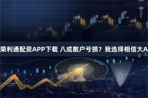 荣利通配资APP下载 八成散户亏损？我选择相信大A