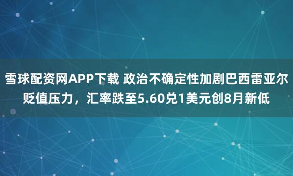 雪球配资网APP下载 政治不确定性加剧巴西雷亚尔贬值压力，汇率跌至5.60兑1美元创8月新低