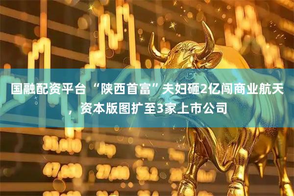 国融配资平台 “陕西首富”夫妇砸2亿闯商业航天，资本版图扩至3家上市公司