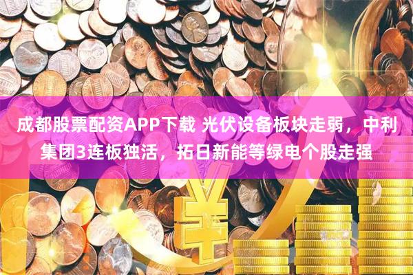 成都股票配资APP下载 光伏设备板块走弱，中利集团3连板独活，拓日新能等绿电个股走强