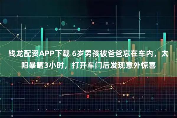 钱龙配资APP下载 6岁男孩被爸爸忘在车内，太阳暴晒3小时，打开车门后发现意外惊喜